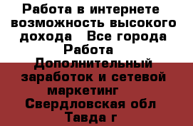 Работа в интернете, возможность высокого дохода - Все города Работа » Дополнительный заработок и сетевой маркетинг   . Свердловская обл.,Тавда г.